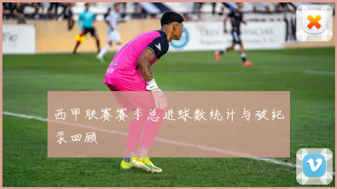 西甲联赛赛季总进球数统计与破纪录回顾