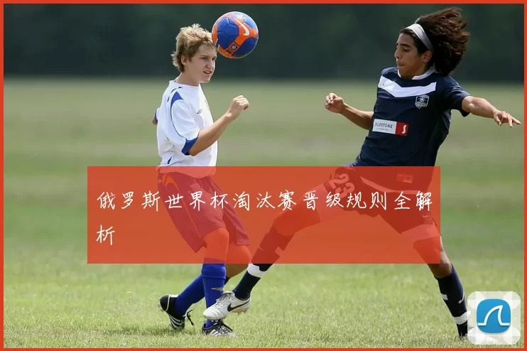 俄罗斯世界杯淘汰赛晋级规则全解析