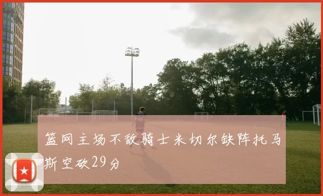 篮网主场不敌骑士米切尔缺阵托马斯空砍29分