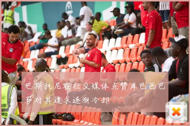 巴斯托尼在社交媒体点赞库巴西巴萨对其追求逐渐冷却