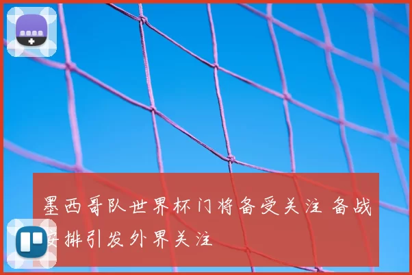 墨西哥队世界杯门将备受关注 备战安排引发外界关注