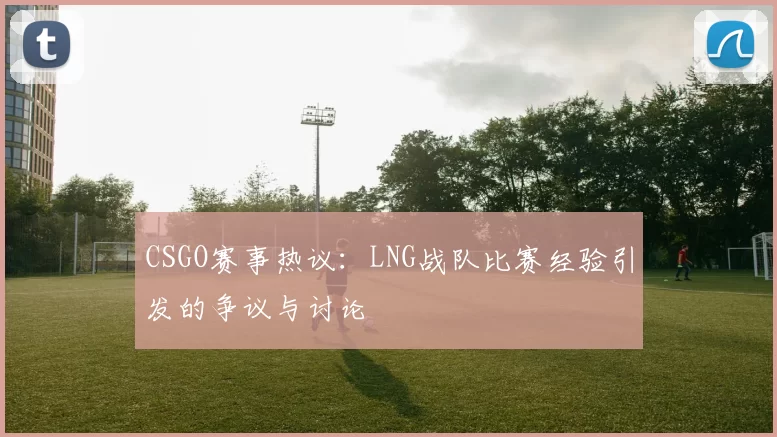 CSGO赛事热议：LNG战队比赛经验引发的争议与讨论