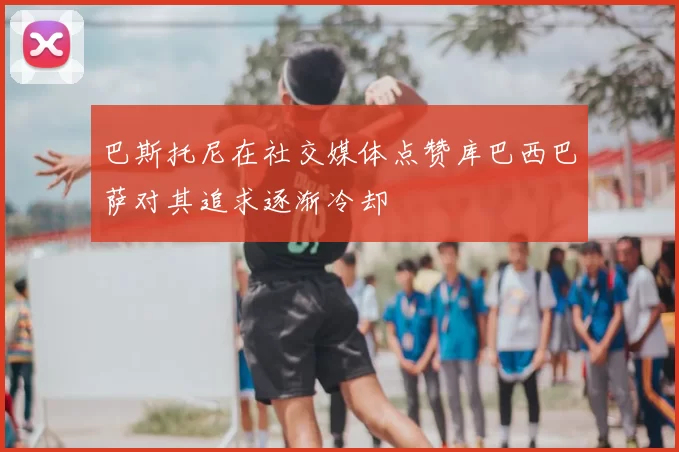 巴斯托尼在社交媒体点赞库巴西巴萨对其追求逐渐冷却