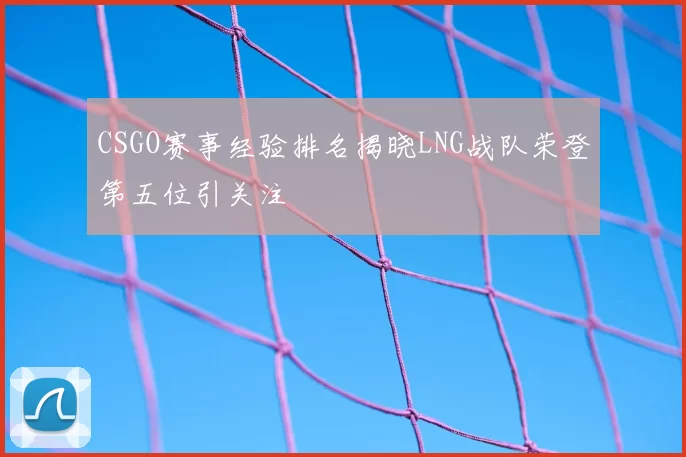CSGO赛事经验排名揭晓LNG战队荣登第五位引关注
