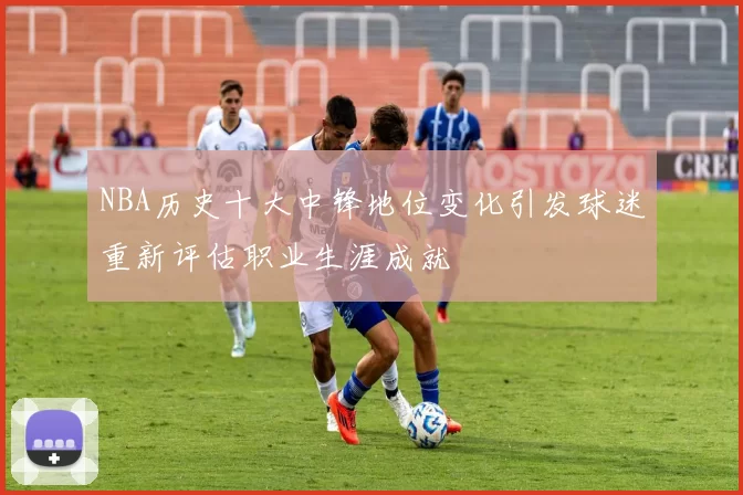 NBA历史十大中锋地位变化引发球迷重新评估职业生涯成就