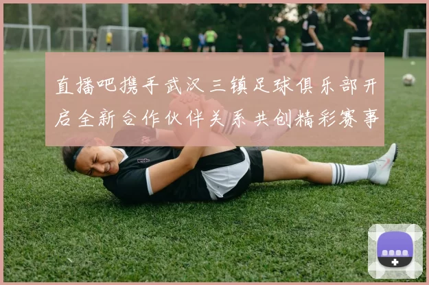 直播吧携手武汉三镇足球俱乐部开启全新合作伙伴关系共创精彩赛事体验