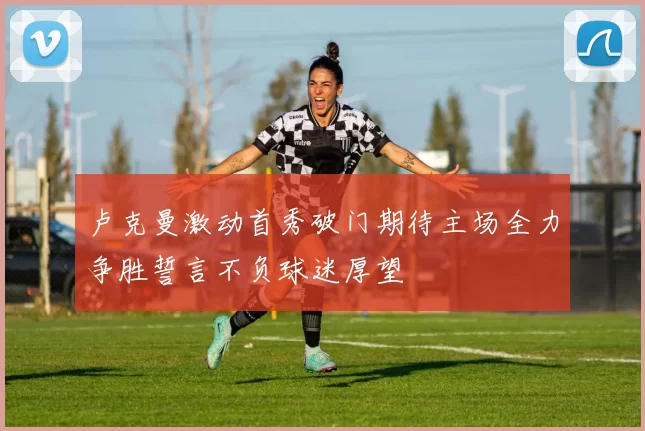 卢克曼激动首秀破门期待主场全力争胜誓言不负球迷厚望
