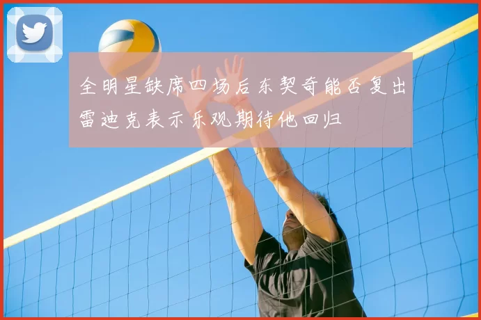 全明星缺席四场后东契奇能否复出雷迪克表示乐观期待他回归