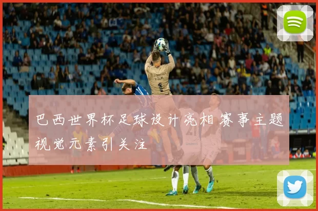 巴西世界杯足球设计亮相 赛事主题视觉元素引关注