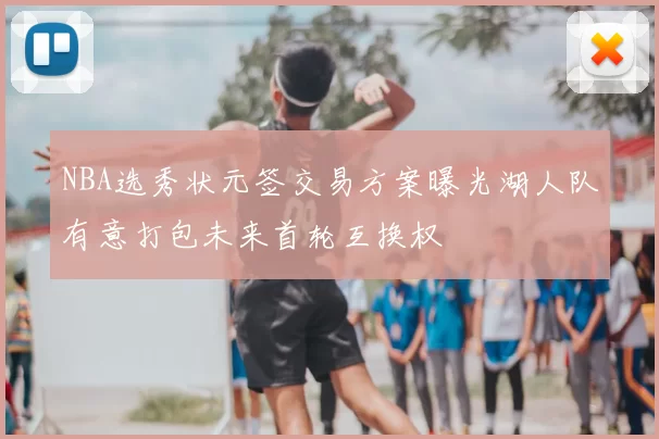 NBA选秀状元签交易方案曝光湖人队有意打包未来首轮互换权
