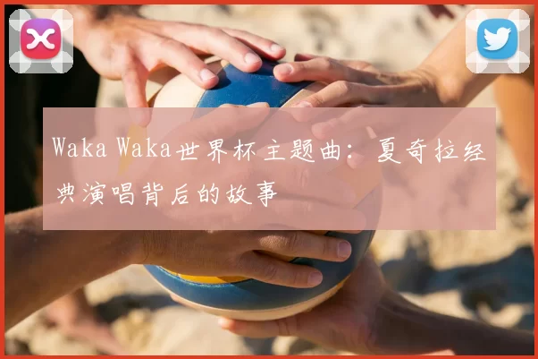 Waka Waka世界杯主题曲:夏奇拉经典演唱背后的故事