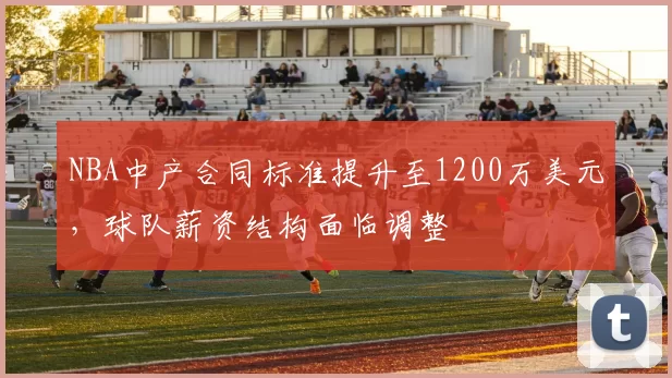 NBA中产合同标准提升至1200万美元，球队薪资结构面临调整