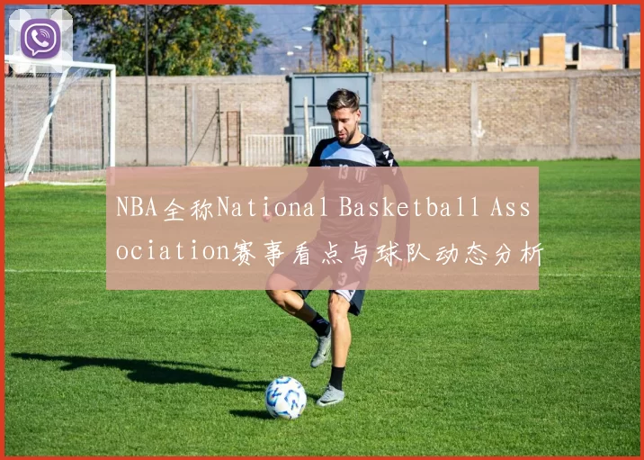 NBA全称National Basketball Association赛事看点与球队动态分析