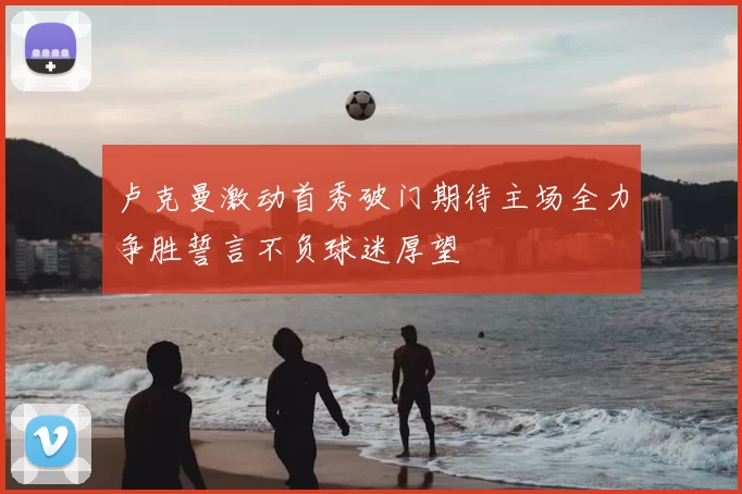 卢克曼激动首秀破门期待主场全力争胜誓言不负球迷厚望