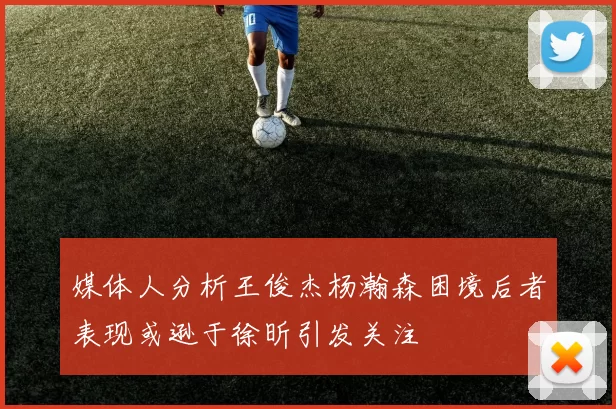 媒体人分析王俊杰杨瀚森困境后者表现或逊于徐昕引发关注