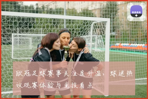 欧冠足球赛事关注度升温，球迷热议观赛体验与竞技看点
