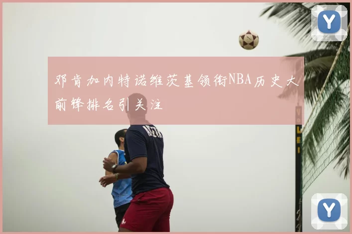 邓肯加内特诺维茨基领衔NBA历史大前锋排名引关注
