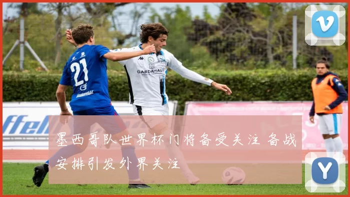 墨西哥队世界杯门将备受关注 备战安排引发外界关注