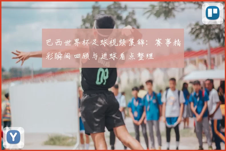 巴西世界杯足球视频集锦:赛事精彩瞬间回顾与进球看点整理