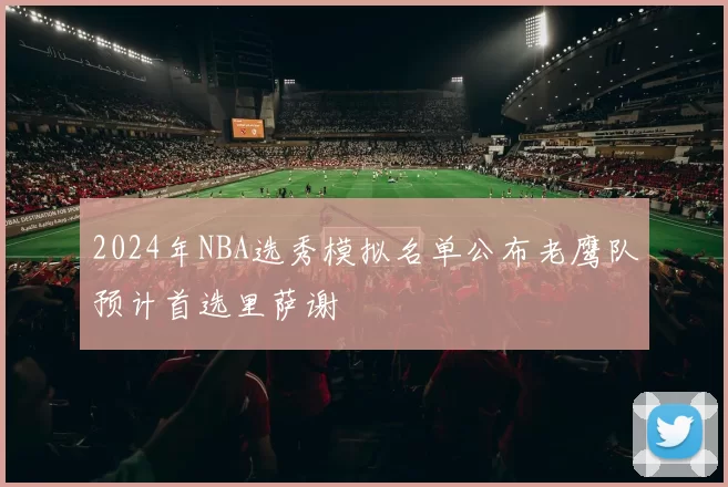 2024年NBA选秀模拟名单公布老鹰队预计首选里萨谢
