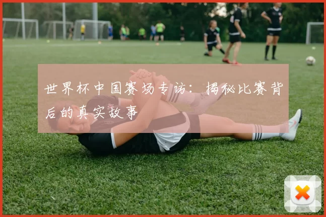 世界杯中国赛场专访:揭秘比赛背后的真实故事