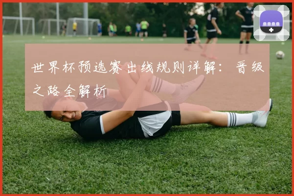 世界杯预选赛出线规则详解:晋级之路全解析