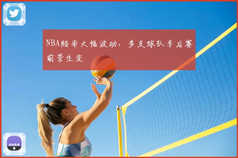 NBA赔率大幅波动,多支球队季后赛前景生变
