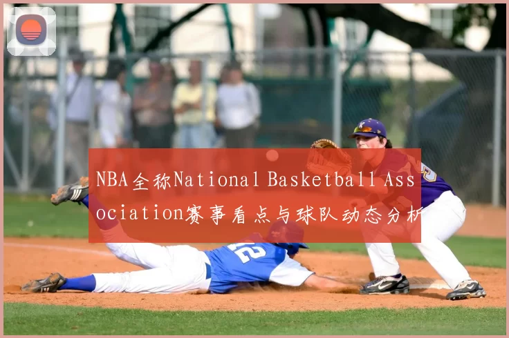 NBA全称National Basketball Association赛事看点与球队动态分析