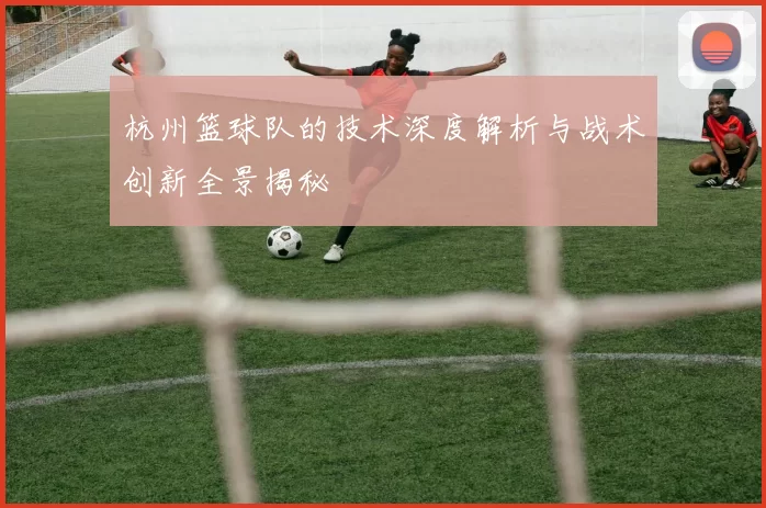 杭州篮球队的技术深度解析与战术创新全景揭秘