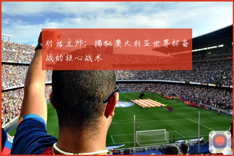 对话主帅：揭秘澳大利亚世界杯备战的核心战术