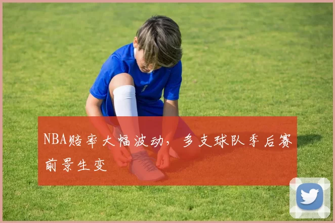 NBA赔率大幅波动,多支球队季后赛前景生变