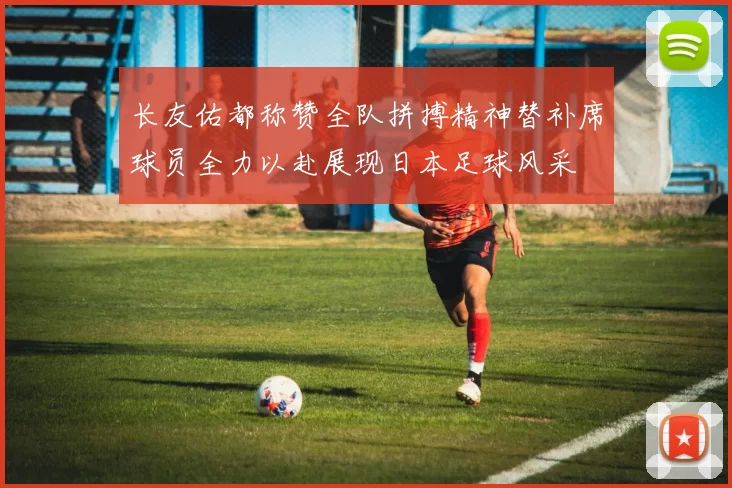 长友佑都称赞全队拼搏精神替补席球员全力以赴展现日本足球风采