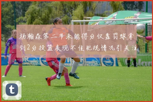 杨瀚森第二节未能得分仅靠罚球拿到2分投篮表现不佳犯规情况引关注