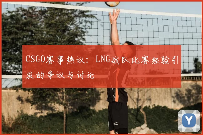 CSGO赛事热议：LNG战队比赛经验引发的争议与讨论