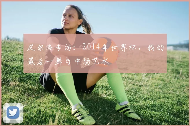 皮尔洛专访:2014年世界杯,我的最后一舞与中场艺术