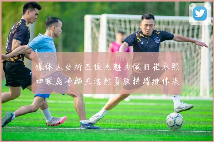 媒体人分析王俊杰魅力依旧崔永熙回暖庞峥麟王浩然勇敢拼搏继伟表现稳定