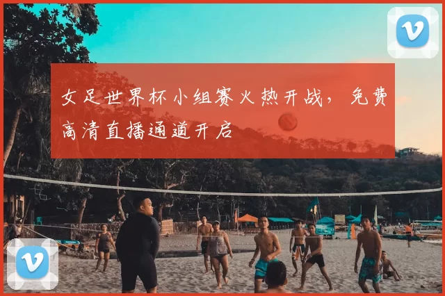 女足世界杯小组赛火热开战，免费高清直播通道开启