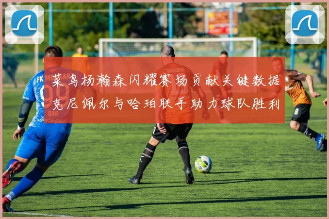菜鸟杨瀚森闪耀赛场贡献关键数据克尼佩尔与哈珀联手助力球队胜利