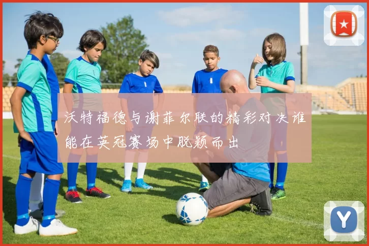 沃特福德与谢菲尔联的精彩对决谁能在英冠赛场中脱颖而出