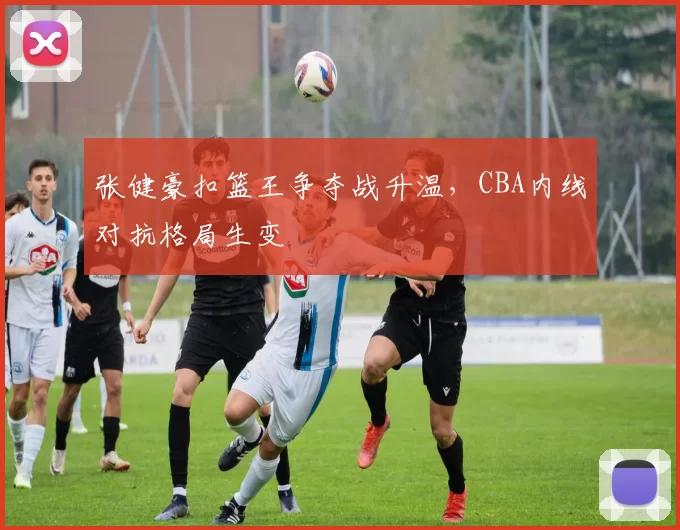 张健豪扣篮王争夺战升温，CBA内线对抗格局生变
