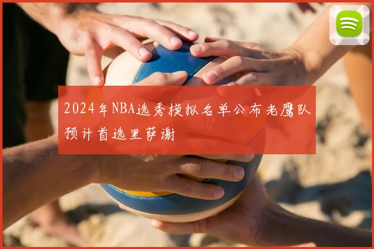 2024年NBA选秀模拟名单公布老鹰队预计首选里萨谢
