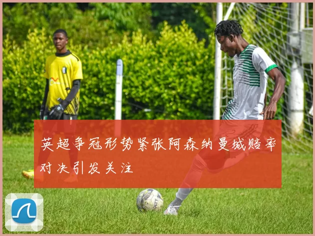 英超争冠形势紧张阿森纳曼城赔率对决引发关注