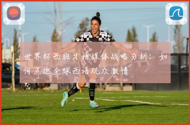 世界杯西班牙语媒体战略分析：如何点燃全球西语观众激情