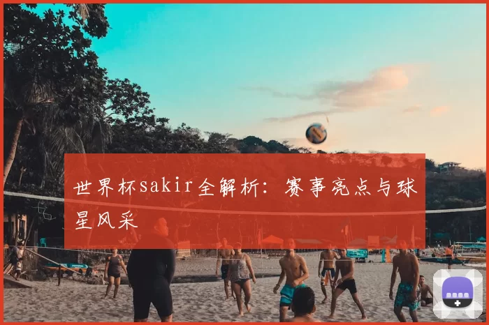 世界杯sakir全解析:赛事亮点与球星风采